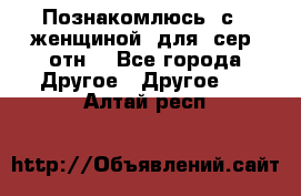 Познакомлюсь  с   женщиной  для  сер  отн. - Все города Другое » Другое   . Алтай респ.